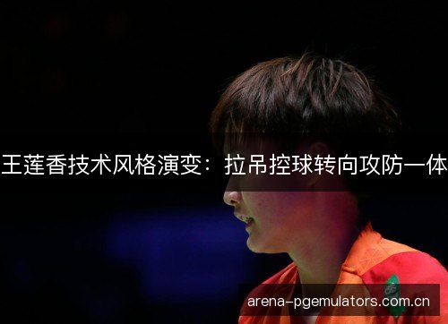 王莲香技术风格演变:拉吊控球转向攻防一体 王莲香技术风格演变:拉吊控球转向攻防一体